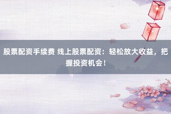 股票配资手续费 线上股票配资：轻松放大收益，把握投资机会！