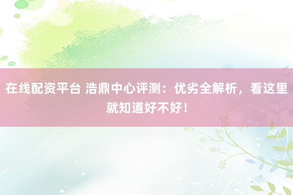 在线配资平台 浩鼎中心评测：优劣全解析，看这里就知道好不好！