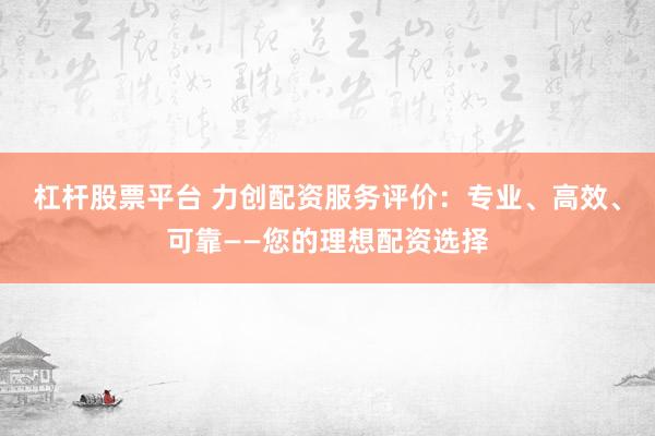 杠杆股票平台 力创配资服务评价：专业、高效、可靠——您的理想配资选择