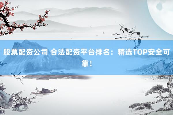 股票配资公司 合法配资平台排名：精选TOP安全可靠！