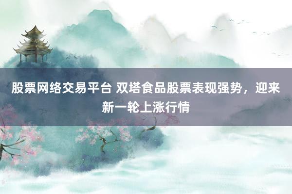 股票网络交易平台 双塔食品股票表现强势，迎来新一轮上涨行情