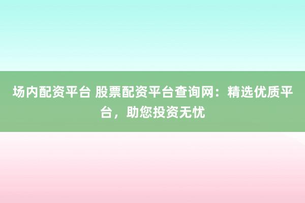 场内配资平台 股票配资平台查询网：精选优质平台，助您投资无忧
