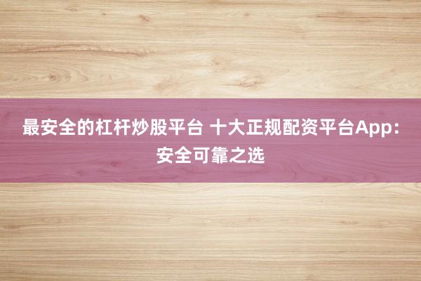 最安全的杠杆炒股平台 十大正规配资平台App：安全可靠之选