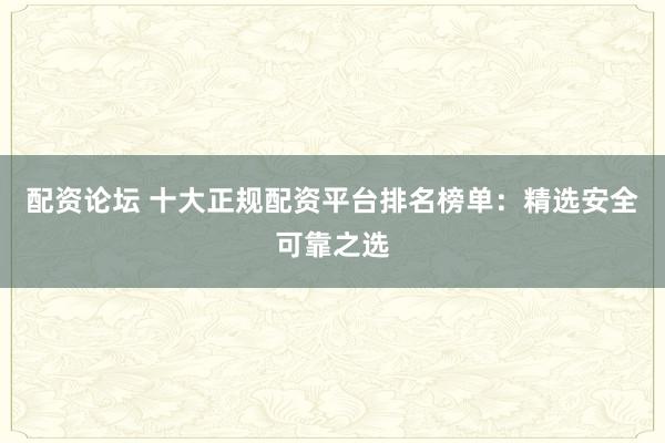 配资论坛 十大正规配资平台排名榜单：精选安全可靠之选