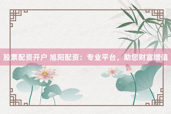 股票配资开户 旭阳配资：专业平台，助您财富增值