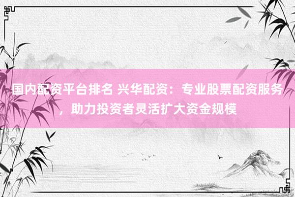 国内配资平台排名 兴华配资：专业股票配资服务，助力投资者灵活扩大资金规模