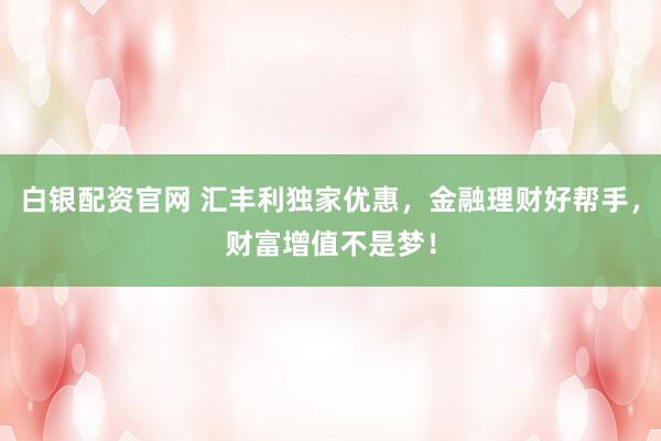 白银配资官网 汇丰利独家优惠，金融理财好帮手，财富增值不是梦！