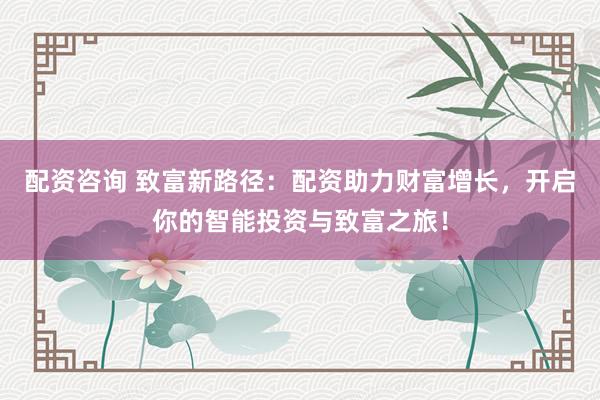 配资咨询 致富新路径：配资助力财富增长，开启你的智能投资与致富之旅！