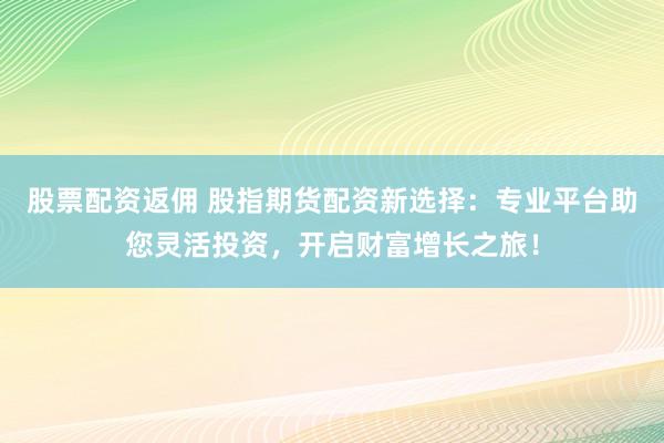股票配资返佣 股指期货配资新选择：专业平台助您灵活投资，开启财富增长之旅！