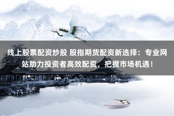 线上股票配资炒股 股指期货配资新选择：专业网站助力投资者高效配资，把握市场机遇！