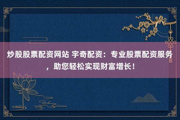 炒股股票配资网站 宇奇配资：专业股票配资服务，助您轻松实现财富增长！