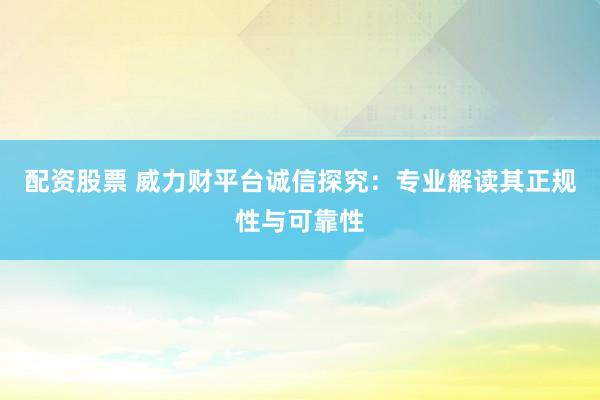 配资股票 威力财平台诚信探究：专业解读其正规性与可靠性