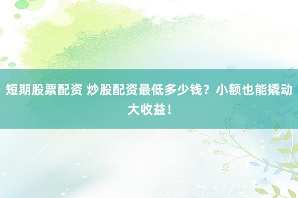 短期股票配资 炒股配资最低多少钱？小额也能撬动大收益！