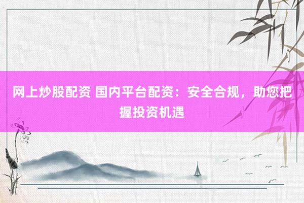 网上炒股配资 国内平台配资：安全合规，助您把握投资机遇