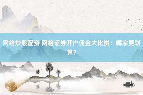 网络炒股配资 网络证券开户佣金大比拼：哪家更划算？