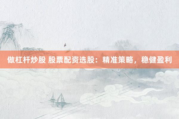做杠杆炒股 股票配资选股：精准策略，稳健盈利