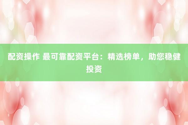 配资操作 最可靠配资平台：精选榜单，助您稳健投资