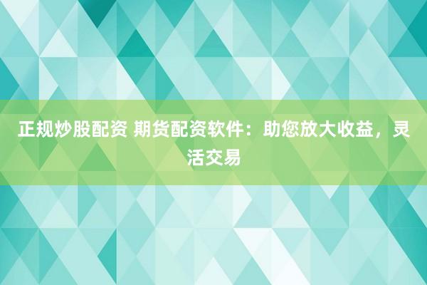 正规炒股配资 期货配资软件：助您放大收益，灵活交易