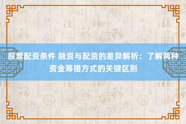 股票配资条件 融资与配资的差异解析：了解两种资金筹措方式的关键区别
