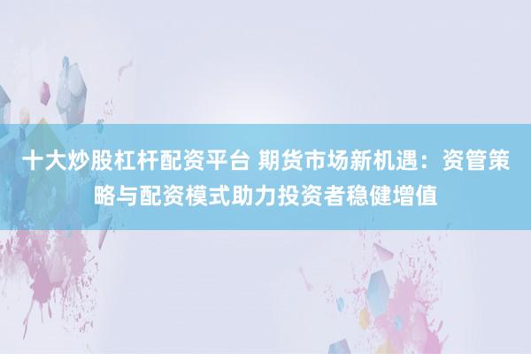 十大炒股杠杆配资平台 期货市场新机遇：资管策略与配资模式助力投资者稳健增值