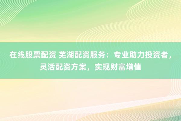 在线股票配资 芜湖配资服务：专业助力投资者，灵活配资方案，实现财富增值