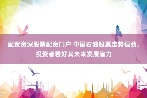 配资资深股票配资门户 中国石油股票走势强劲，投资者看好其未来发展潜力
