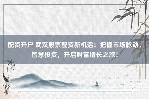 配资开户 武汉股票配资新机遇：把握市场脉动，智慧投资，开启财富增长之旅！