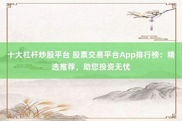 十大杠杆炒股平台 股票交易平台App排行榜:精选推荐,助您投资无忧