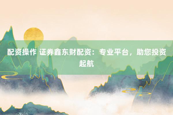配资操作 证券鑫东财配资:专业平台,助您投资起航