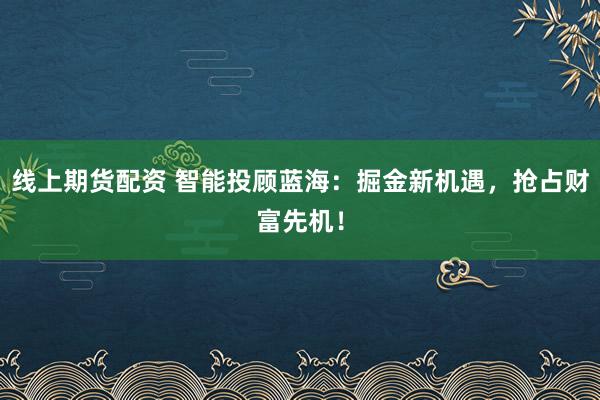 线上期货配资 智能投顾蓝海:掘金新机遇,抢占财富先机!