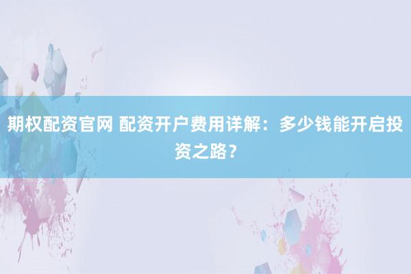 期权配资官网 配资开户费用详解:多少钱能开启投资之路?