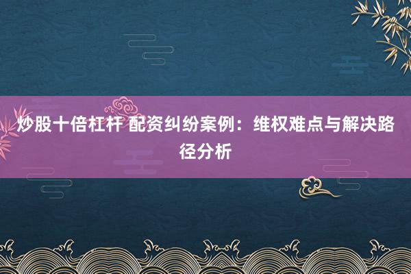炒股十倍杠杆 配资纠纷案例:维权难点与解决路径分析