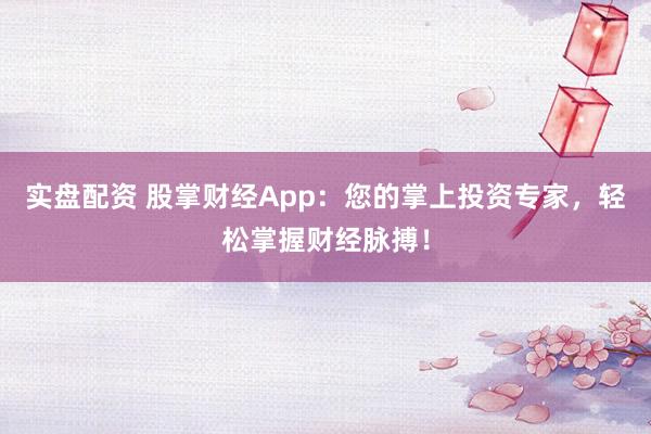 实盘配资 股掌财经App:您的掌上投资专家,轻松掌握财经脉搏!