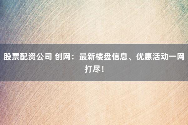 股票配资公司 创网：最新楼盘信息、优惠活动一网打尽！