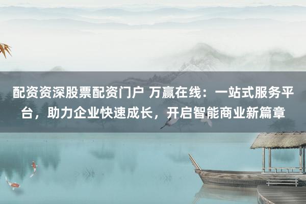 配资资深股票配资门户 万赢在线：一站式服务平台，助力企业快速成长，开启智能商业新篇章