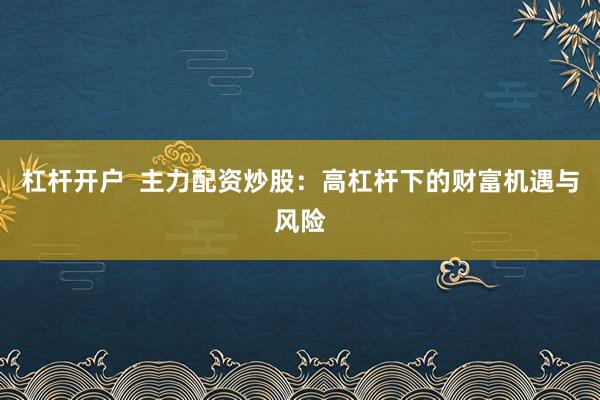 杠杆开户  主力配资炒股：高杠杆下的财富机遇与风险