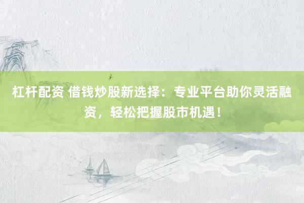 杠杆配资 借钱炒股新选择:专业平台助你灵活融资,轻松把握股市机遇!