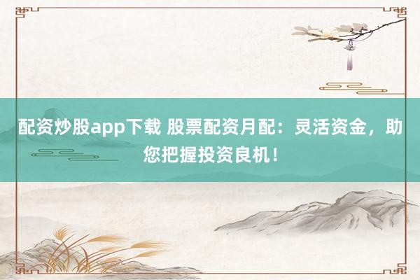 配资炒股app下载 股票配资月配:灵活资金,助您把握投资良机!