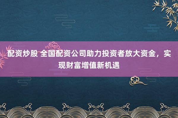 配资炒股 全国配资公司助力投资者放大资金,实现财富增值新机遇