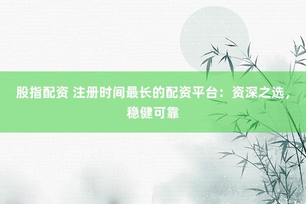 股指配资 注册时间最长的配资平台：资深之选，稳健可靠