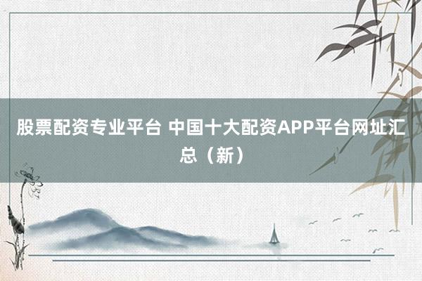 股票配资专业平台 中国十大配资APP平台网址汇总（新）