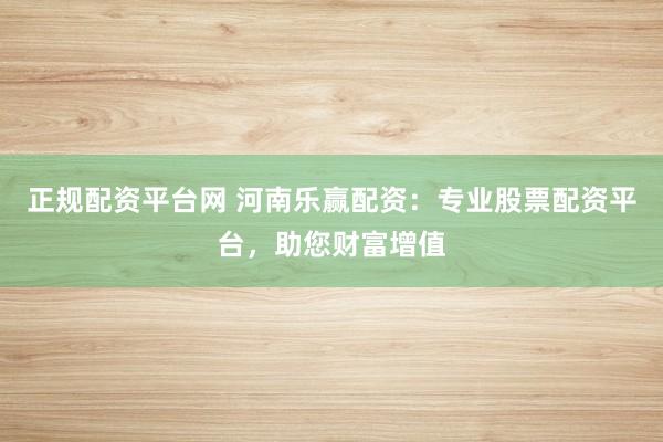 正规配资平台网 河南乐赢配资：专业股票配资平台，助您财富增值