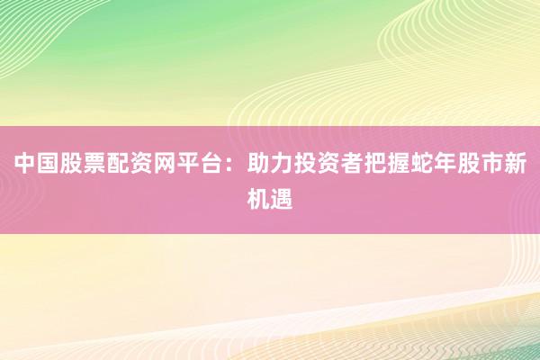 中国股票配资网平台：助力投资者把握蛇年股市新机遇