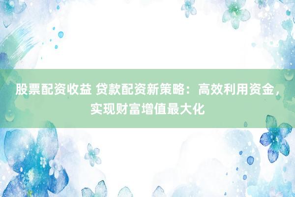 股票配资收益 贷款配资新策略：高效利用资金，实现财富增值最大化