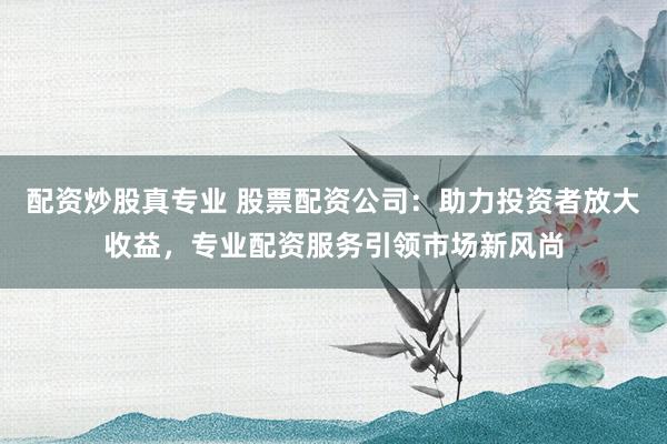 配资炒股真专业 股票配资公司：助力投资者放大收益，专业配资服务引领市场新风尚