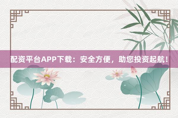 配资平台APP下载：安全方便，助您投资起航！