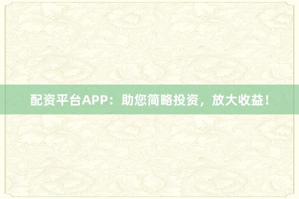 配资平台APP：助您简略投资，放大收益！