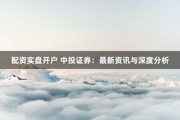 配资实盘开户 中投证券：最新资讯与深度分析