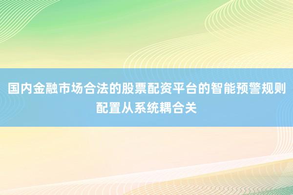 国内金融市场合法的股票配资平台的智能预警规则配置从系统耦合关