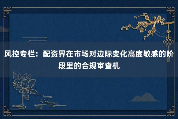 风控专栏：配资界在市场对边际变化高度敏感的阶段里的合规审查机